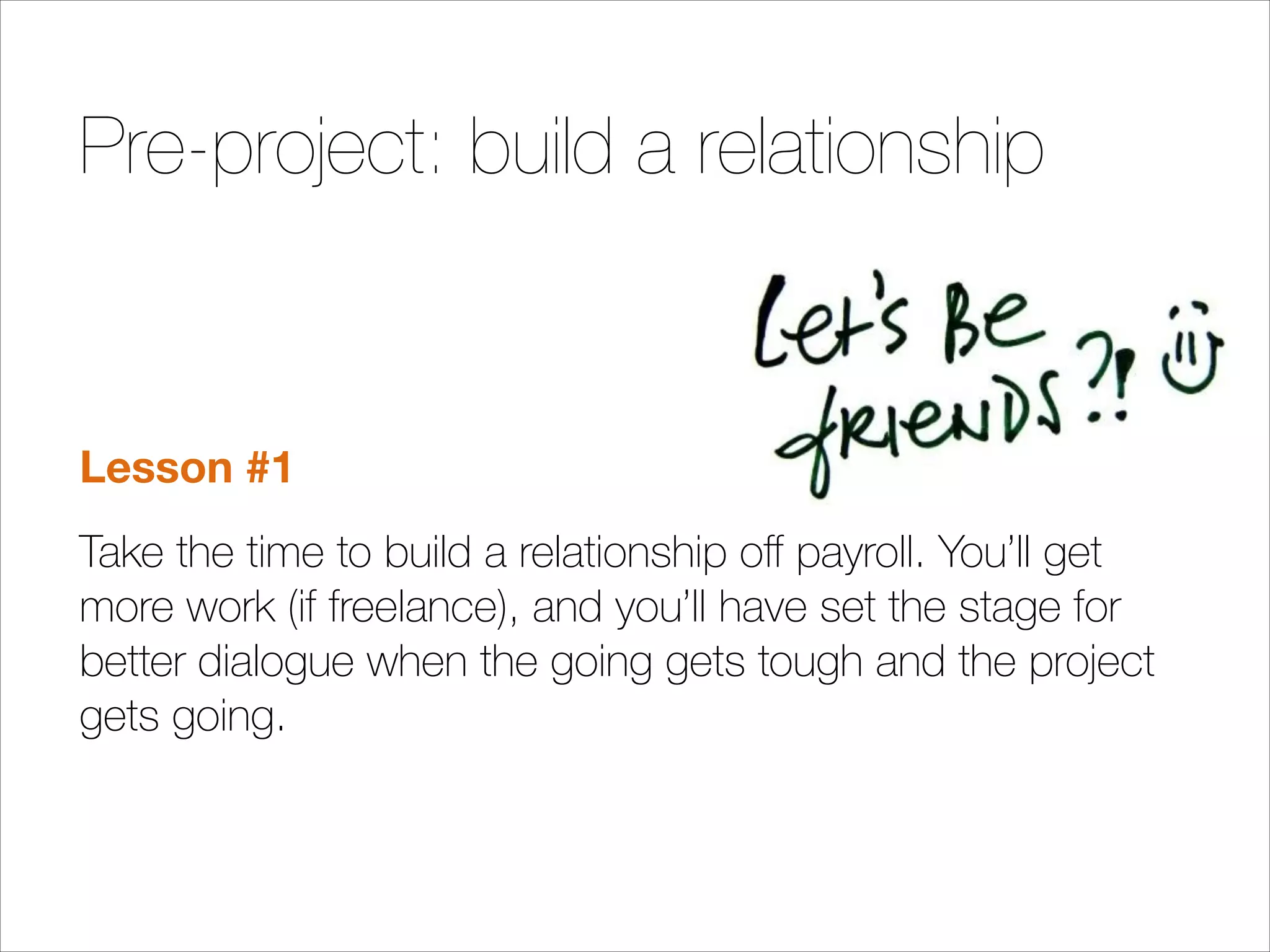 Pre-project: build a relationship

Lesson #1
Take the time to build a relationship oﬀ payroll. You’ll get
more work (if freelance), and you’ll have set the stage for
better dialogue when the going gets tough and the project
gets going.

 