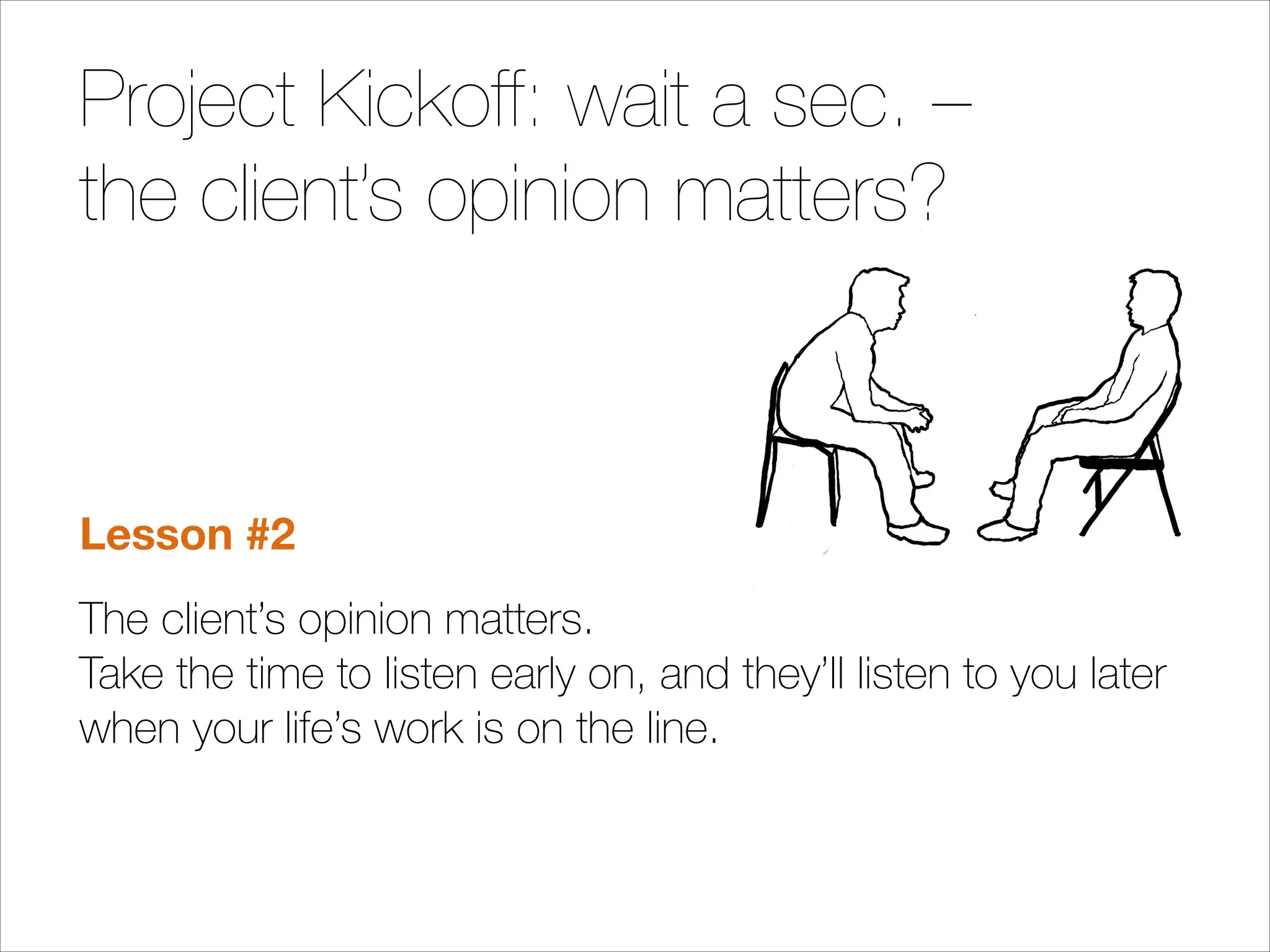Project Kickoff: wait a sec. –
the client’s opinion matters?

Lesson #2
The client’s opinion matters.  
Take the time to listen early on, and they’ll listen to you later
when your life’s work is on the line.

 