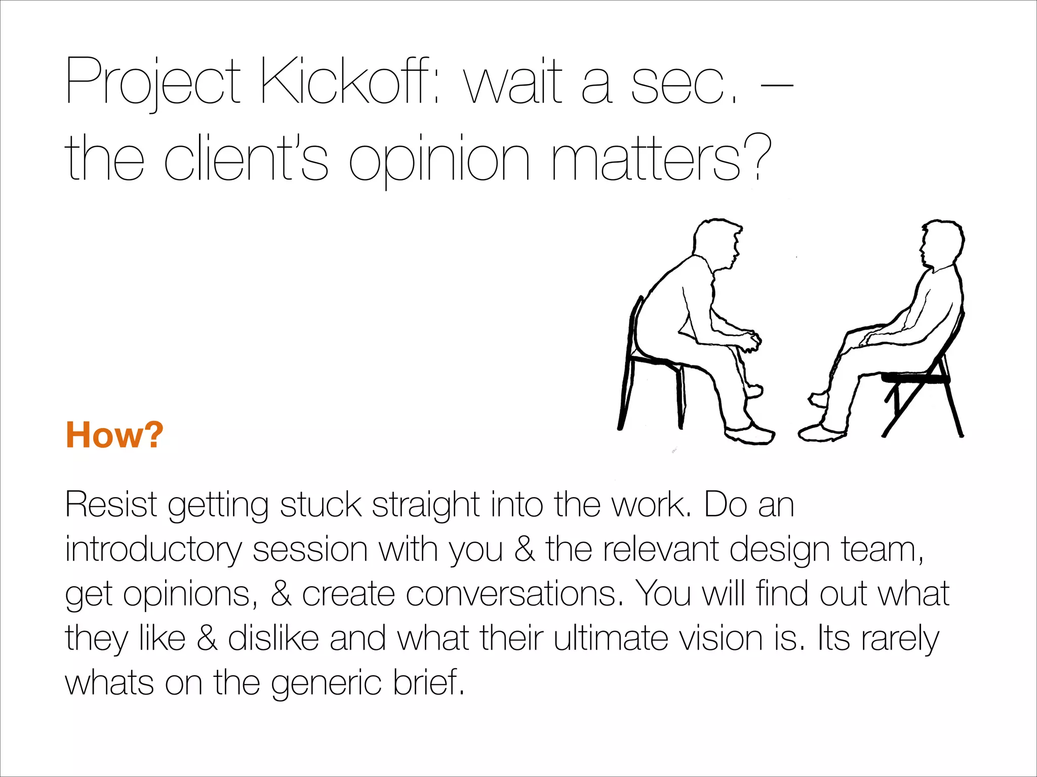 Project Kickoff: wait a sec. –
the client’s opinion matters?
!
!

How?
Resist getting stuck straight into the work. Do an
introductory session with you & the relevant design team,
get opinions, & create conversations. You will ﬁnd out what
they like & dislike and what their ultimate vision is. Its rarely
whats on the generic brief.

 