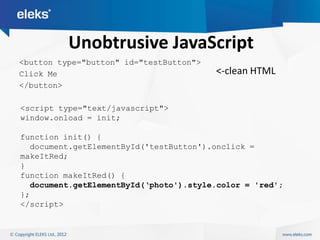 Unobtrusive JavaScript
<button type="button" id="testButton">
Click Me                                 <-clean HTML
</button>

<script type="text/javascript">
window.onload = init;

function init() {
  document.getElementById('testButton').onclick =
makeItRed;
}
function makeItRed() {
  document.getElementById(„photo').style.color = 'red';
};
</script>
 