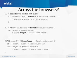 Across the browsers?
1. IE doesn’t invoke function with ‘event’
   $(„#button1‟)[0].onfocus = function(event) {
      if (!event) event = window.event;
   }

2. IE has event.target instead of event.srcElement:
   var target = (event.target)
       ? event.target : event.srcElement;



$(„#button1‟)[0].onfocus = function(event) {
  if (!event) event = window.event;
  var target = (event.target)
      ? event.target : event.srcElement;
}
 