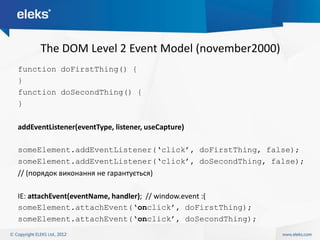 The DOM Level 2 Event Model (november2000)
function doFirstThing() {
}
function doSecondThing() {
}

addEventListener(eventType, listener, useCapture)

someElement.addEventListener(„click‟, doFirstThing, false);
someElement.addEventListener(„click‟, doSecondThing, false);
// (порядок виконання не гарантується)

IE: attachEvent(eventName, handler); // window.event :(
someElement.attachEvent(„onclick‟, doFirstThing);
someElement.attachEvent(„onclick‟, doSecondThing);
 