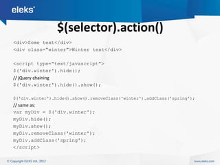 $(selector).action()
<div>Some text</div>
<div class=“winter”>Winter text</div>

<script type=“text/javascript”>
$('div.winter').hide();
// jQuery chaining
$('div.winter').hide().show();

$('div.winter').hide().show().removeClass('winter').addClass('spring');
// same as:
var myDiv = $('div.winter');
myDiv.hide();
myDiv.show();
myDiv.removeClass('winter');
myDiv.addClass('spring');
</script>
 