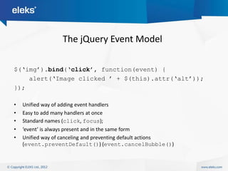 The jQuery Event Model

$(„img‟).bind(„click‟, function(event) {
    alert(„Image clicked ‟ + $(this).attr(„alt‟));
});

•   Unified way of adding event handlers
•   Easy to add many handlers at once
•   Standard names (click, focus);
•   ‘event’ is always present and in the same form
•   Unified way of canceling and preventing default actions
    (event.preventDefault()) (event.cancelBubble())
 