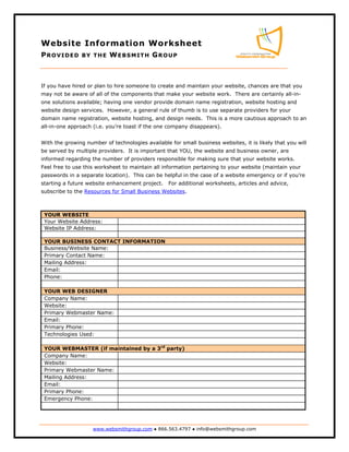 Website Information Worksheet
PROVIDED                   WEBSMITH GROUP
                BY THE




If you have hired or plan to hire someone to create and maintain your website, chances are that you
may not be aware of all of the components that make your website work. There are certainly all-in-
one solutions available; having one vendor provide domain name registration, website hosting and
website design services. However, a general rule of thumb is to use separate providers for your
domain name registration, website hosting, and design needs. This is a more cautious approach to an
all-in-one approach (i.e. you’re toast if the one company disappears).


With the growing number of technologies available for small business websites, it is likely that you will
be served by multiple providers. It is important that YOU, the website and business owner, are
informed regarding the number of providers responsible for making sure that your website works.
Feel free to use this worksheet to maintain all information pertaining to your website (maintain your
passwords in a separate location). This can be helpful in the case of a website emergency or if you’re
starting a future website enhancement project.    For additional worksheets, articles and advice,
subscribe to the Resources for Small Business Websites.



 YOUR WEBSITE
 Your Website Address:
 Website IP Address:

 YOUR BUSINESS CONTACT INFORMATION
 Business/Website Name:
 Primary Contact Name:
 Mailing Address:
 Email:
 Phone:

 YOUR WEB DESIGNER
 Company Name:
 Website:
 Primary Webmaster Name:
 Email:
 Primary Phone:
 Technologies Used:

 YOUR WEBMASTER (if maintained by a 3rd party)
 Company Name:
 Website:
 Primary Webmaster Name:
 Mailing Address:
 Email:
 Primary Phone:
 Emergency Phone:




                    www.websmithgroup.com ● 866.563.4797 ● info@websmithgroup.com
 