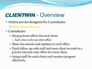 clientwin - OverviewOnline service designed for Consultantshttp://clientwin.comConsultantsSetup private offices for each clientEach client only sees their officeShare documents and updates in each officeTrack follow up with staff and store client records in a private internal-only office for every clientAssign staff for each client and monitor progress effectively