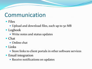 CommunicationFilesUpload and download files, each up to 50 MBLogbookWrite notes and status updatesChatOnline chatLinksStore links to client portals in other software servicesEmail integrationReceive notifications on updates