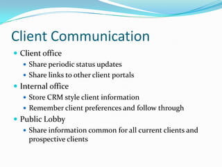 Client CommunicationClient officeShare periodic status updatesShare links to other client portalsInternal officeStore CRM style client informationRemember client preferences and follow throughPublic LobbyShare information common for all current clients and prospective clients 