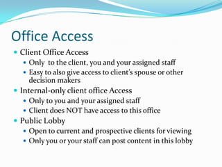 Office AccessClient Office AccessOnly  to the client, you and your assigned staff Easy to also give access to client’s spouse or other decision makersInternal-only client office AccessOnly to you and your assigned staffClient does NOT have access to this officePublic LobbyOpen to current and prospective clients for viewingOnly you or your staff can post content in this lobby
