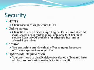SecurityHTTPSClients access through secure HTTPOnline storageClientWin runs on Google App Engine. Data stored at world class Google’s data centers is available only for ClientWin service. Data is NOT available for other applications or advertising enginesArchiveYou can archive and download office contents for secure offline storage as often as you likeOptional delete preventionYou can choose to disable delete for selected offices and have all the communication available for future audit.