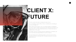 1
CLIENT X:
FUTURE
It’s safe to assume that there is nothing new under the sun.
Yet, its compelling to dream: What if there is something new, something we
have not yet thought of?
What would our lives be like if “new” was utterly abundant, and happened
every day? Could we imagine witnessing more life enhancing innovation in one
lifetime than the sum of all combined generations of humans that had ever
walked the face of the earth?
This Friday, I will seek to illustrate that this is happening in our lifetime, and
that its becoming increasingly difficult for anyone to keep up.
For some background, the following provides a recent news story with an
interesting twist about technology that is featuring consistently in the press
globally right now.
 