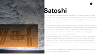 2
In November 2008 a whitepaper was released entitled Bitcoin: A Peer to Peer Electronic Cash System.
The author’s name was Satoshi Nakamoto. A gmx.com email address was listed along with the domain
www.bitcoin.org. But the real Satoshi Nakamoto has yet to be identified. The author remains a mystery,
no one knows who Satoshi really is.
Bitcoin is a crypto-currency. Its original value was measured by the anonymity afforded to the spender by
its encryption. The currency was made popular from use within the ‘Dark Net,’ a part of the internet that
is easy to get to, at times disturbing to explore, and a part of the web becoming increasingly more
popular and synonymous with innovation. Bitcoins encryption allowed users to exchange goods and
services on the Dark Net via transactions hidden from authorities.
However, no digital encryption is immune from two major vulnerabilities: Fool proof encryption relies
on randomly generated numbers, and for a trusted party to know the key. But current binary systems
(which rely on 1’s and 0’s - such as computers) are never really “random”; and humans suffer from a
poorly evolved, clumsy and trusting consciousness (we get distracted, make mistakes and often share our
passwords).
In some respects, the “trompe le monde” of Bitcoin’s encryption is in the simple mystery of its author –
even hackers cant figure out who created Bitcoin.
Satoshi
 