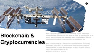 4
Blockchain &
Cryptocurrencies
Bitcoin is also a portal to an unregulated and largely unmonitored “wild west” of markets and
exchanges. Thousands of currencies trade on the internet, not “public”, but publically available and easy
to access, similar to penny stocks, but in smaller, easy to monitor communities. Bitcoin enables the
transfer of Fiat (everyday) money to crypto-currencies on the internet and back again.
Bitcoin is publically listed. To list, it needed to provide a transparent transaction history, a kind of
‘permissionless’ (look, no need to ask) viewable ledger. By making slight alterations to the code, a
remarkable innovation was created. Simple and ingenious, this piece of code has the potential to
positively impact almost every area of our lives.
This piece of code is called the Blockchain.
 