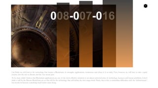 7
On Friday we will look at the technology that creates a Blockchain; its strengths, applications, weaknesses and where it is at today. First, however, we will have to take a quick
journey into the not so distant, and the very recent past.
To be clear, while I believe that Blockchain applications are one of the most effective solutions to an almost universal array of technology, business and human problems, I don’t
think it will be the Bitcoin Blockchain per sae that will be the technology that will define the next mega-trend. Partly, this is due to immediate difficulties with the ‘infrastructure’,
but mostly its because something much better came along.
008-007-016
 