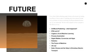 8
FUTURE
To see where I think technology, people, business and currencies are heading
we will have to look at a piece of technology that I never believed I would
see in my lifetime. Its based on technology that Physicist Richard Feynmen
says “no one understands”. We have still not figured out how to program it.
We will also run over:
• Art/Music/Publishing – what happened?
• IPV6 and IoT
• Cogtech, AI and Machine Learning
• Process Automation
• Digital Wallets, Currencies and Apps
• Robotics
• The Future of Medicine
• abc.xyz
• Solar, Drones and the Value in Driverless Electric
Transport
 