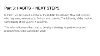 Part 3: HABITS + NEXT STEPS
In Part 1, we developed a proﬁle of the CLIENT X customer. Now that we knew
who they were, we wanted to ﬁnd out what they do. The following slides outline
some habits of the CLIENT X customer.
This information was then used to develop a strategy for partnerships and
programming, to be launched in 2020.
 