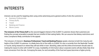 INTERESTS
Interests can be used for targeting when using online advertising and a general outline of who the customer is
● Business Professionals
● Fitness Buffs
● Travel
● Banking and Finance
● Movie Lovers
The inclusion of the Fitness Buff as the second biggest interest of the CLIENT X customer shows that customers are
ﬁnding the concept amenable to people that are mindful of their eating habits. We can assume that dietary restrictions and
menu compliance likely contributes to the appeal.
The inclusion of interest in Business Professional, Travel and Banking/Finance speaks volumes to both the maturity and
habits of the CLIENT X customer. It is likely that a lot of the traﬃc to CLIENT X’s site is currently from the Nashville Traveler
or Tourist, doing research on where they will eat while in town. Branding, sales and the online environment should cater to
making the reason to dine with CLIENT X is easy. Availability of information about corporate events will also likely help drive
more conversion from the site. Conveying the ease, fun and versatility of the food and space becomes a higher priority.
 
