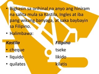 • Bigkasin sa orihinal na anyo ang hiniram
na salita mula sa Kastila, Ingles at iba
pang wikang banyaga, at saka baybayin
sa Filipino.
• Halimbawa:
Kastila Filipino
• cheque tseke
• liquido likido
• quilates kilatis
 