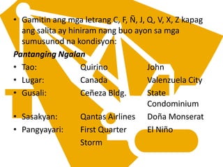 • Gamitin ang mga letrang C, F, Ñ, J, Q, V, X, Z kapag
ang salita ay hiniram nang buo ayon sa mga
sumusunod na kondisyon:
Pantanging Ngalan
• Tao: Quirino John
• Lugar: Canada Valenzuela City
• Gusali: Ceñeza Bldg. State
Condominium
• Sasakyan: Qantas Airlines Doña Monserat
• Pangyayari: First Quarter El Niño
Storm
 