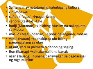 • Salitang may natatanging kahulugang kultura.
• Halimbawa:
• cañao (Ifugao) →pagdiriwang
• señora (Kastila) →ale
• hadji (Maranao) →lalaking Muslim na nakapunta
sa Mecca
• masjid (Maguindanao) →pook dalanginan, moske
• vakul (Ivatan) →panakip sa ulo bilang
pananggalang sa ulan
• at init, yari sa palmera o dahon ng saging
• ifun (Ibanag) →pinakamaliit na banak
• azan (Tausog) →unang panawagan sa pagdarasal
ng mga Muslim
 