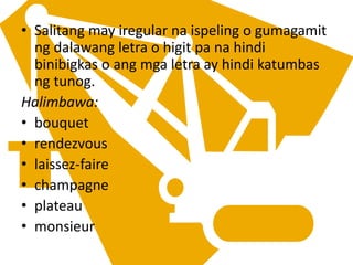 • Salitang may iregular na ispeling o gumagamit
ng dalawang letra o higit pa na hindi
binibigkas o ang mga letra ay hindi katumbas
ng tunog.
Halimbawa:
• bouquet
• rendezvous
• laissez-faire
• champagne
• plateau
• monsieur
 