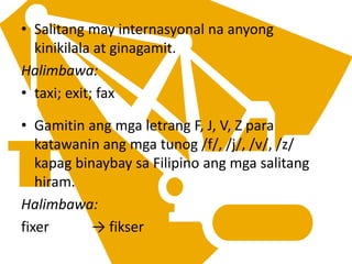 • Salitang may internasyonal na anyong
kinikilala at ginagamit.
Halimbawa:
• taxi; exit; fax
• Gamitin ang mga letrang F, J, V, Z para
katawanin ang mga tunog /f/, /j/, /v/, /z/
kapag binaybay sa Filipino ang mga salitang
hiram.
Halimbawa:
fixer → fikser
 