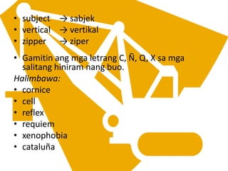 • subject → sabjek
• vertical → vertikal
• zipper → ziper
• Gamitin ang mga letrang C, Ñ, Q, X sa mga
salitang hiniram nang buo.
Halimbawa:
• cornice
• cell
• reflex
• requiem
• xenophobia
• cataluña
 