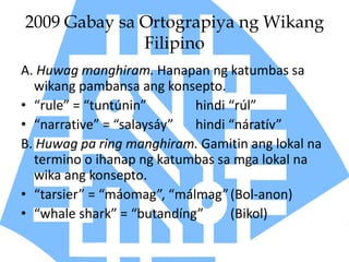 2009 Gabay sa Ortograpiya ng Wikang
Filipino
A. Huwag manghiram. Hanapan ng katumbas sa
wikang pambansa ang konsepto.
• “rule” = “tuntúnin” hindi “rúl”
• “narrative” = “salaysáy” hindi “náratív”
B. Huwag pa ring manghiram. Gamitin ang lokal na
termino o ihanap ng katumbas sa mga lokal na
wika ang konsepto.
• “tarsier” = “máomag”, “málmag”(Bol-anon)
• “whale shark” = “butandíng” (Bikol)
 