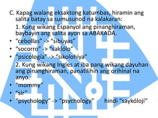 C. Kapag walang eksaktong katumbas, hiramin ang
salita batay sa sumusunod na kalakaran:
1. Kung wikang Espanyol ang pinanghiraman,
baybayin ang salita ayon sa ABAKADA.
• “cebollas” -> “sibúyas”
• “socorro” -> “saklólo”
• “psicología” -> “sikolohíya”
2. Kung wikang Ingles at iba pang wikang dayuhan
ang pinanghiraman, panatilihin ang orihinal na
anyo.
• “mommy”
• “sir”
• “psychology” -> “psychology” hindi “saykólojí”
 