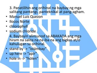 3. Panatilihin ang orihinal na baybay ng mga
salitang pantangi, panteknikal at pang-agham.
• Manuel Luis Quezon
• Ilocos Norte
• chlorophyll
• sodium chloride
4. Baybayin alinsunod sa ABAKADA ang mga
hiram na salita na na iba na ang bigkas at/o
kahulugan sa orihinal.
• stand by -> “istámbay”
• up here -> “apír”
• hole in -> “hólen”
 