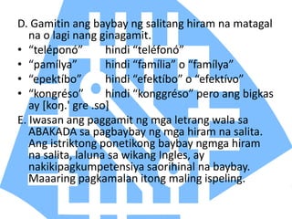D. Gamitin ang baybay ng salitang hiram na matagal
na o lagi nang ginagamit.
• “teléponó” hindi “teléfonó”
• “pamílya” hindi “família” o “famílya”
• “epektíbo” hindi “efektíbo” o “efektívo”
• “kongréso” hindi “konggréso” pero ang bigkas
ay [koŋ.' gre .so]
E. Iwasan ang paggamit ng mga letrang wala sa
ABAKADA sa pagbaybay ng mga hiram na salita.
Ang istriktong ponetikong baybay ngmga hiram
na salita, laluna sa wikang Ingles, ay
nakikipagkumpetensiya saorihinal na baybay.
Maaaring pagkamalan itong maling ispeling.
 