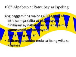 1987 Alpabeto at Patnubay sa Ispeling
Ang paggamit ng walong (8) dagdag na
letra sa mga salita at ekspresyong
hinihiram ay nababatay lamang sa mga
sumusunod na kondisyon:
• Pantanging ngalan
• Salitang katutubo mula sa ibang wika sa
Pilipinas
 