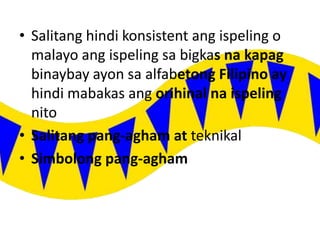 • Salitang hindi konsistent ang ispeling o
malayo ang ispeling sa bigkas na kapag
binaybay ayon sa alfabetong Filipino ay
hindi mabakas ang orihinal na ispeling
nito
• Salitang pang-agham at teknikal
• Simbolong pang-agham
 