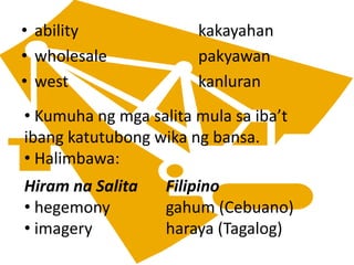 • ability kakayahan
• wholesale pakyawan
• west kanluran
• Kumuha ng mga salita mula sa iba’t
ibang katutubong wika ng bansa.
• Halimbawa:
Hiram na Salita Filipino
• hegemony gahum (Cebuano)
• imagery haraya (Tagalog)
 