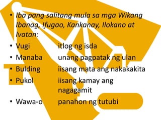 • Iba pang salitang mula sa mga Wikang
Ibanag, Ifugao, Kankanay, Ilokano at
Ivatan:
• Vugi itlog ng isda
• Manaba unang pagpatak ng ulan
• Bulding iisang mata ang nakakakita
• Pukol iisang kamay ang
nagagamit
• Wawa-o panahon ng tutubi
 