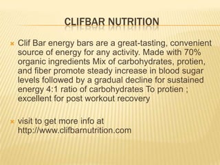CLIFBAR NUTRITION
 Clif Bar energy bars are a great-tasting, convenient
source of energy for any activity. Made with 70%
organic ingredients Mix of carbohydrates, protien,
and fiber promote steady increase in blood sugar
levels followed by a gradual decline for sustained
energy 4:1 ratio of carbohydrates To protien ;
excellent for post workout recovery
 visit to get more info at
http://www.clifbarnutrition.com
 