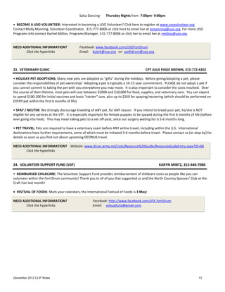 Salsa Dancing-    Thursday Nights from 7:00pm- 9:00pm

• BECOME A USO VOLUNTEER: Interested in becoming a USO Volunteer? Click here to register at www.usovolunteer.org
Contact Molly Manning, Volunteer Coordinator, 315-777-8006 or click here to email her at mmanning@uso.org. For more USO
Programs info contact Rachel Millios, Programs Manager, 315-777-8006 or click her to email her at rmillios@uso.org.


NEED ADDITIONAL INFORMATION?                  Facebook: www.facebook.com/USOFortDrum
       Click the hyperlinks                   Email: kclark@uso.org -or- usoftdrum@uso.org



23. VETERINARY CLINIC                                                                       CPT JULIE PAIGE BROWN, 315-772-4262

• HOLIDAY PET ADOPTIONS: Many new pets are adopted as “gifts” during the holidays. Before giving/adopting a pet, please
consider the responsibilities of pet ownership! Adopting a pet is typically a 10-15 year commitment. PLEASE do not adopt a pet if
you cannot commit to taking the pet with you everywhere you may move. It is also important to consider the costs involved. Over
the course of their lifetime, most pets will cost between $5000 and $10,000 for food, supplies, and veterinary care. You can expect
to spend $100-200 for initial vaccines and basic “starter” care, plus up to $250 for spaying/neutering (which should be performed on
EVERY pet within the first 6 months of life).

• SPAY / NEUTER: We strongly discourage breeding of ANY pet, for ANY reason. If you intend to breed your pet, he/she is NOT
eligible for any services at the VTF. It is especially important for female puppies to be spayed during the first 6 months of life (before
ever going into heat). This may mean taking pets to a vet off-post, since our surgery waiting list is 5-6 months long.

• PET TRAVEL: Pets are required to have a veterinary exam before ANY airline travel, including within the U.S. International
destinations have further requirements, some of which must be initiated 3-6 months before travel. Please contact us (or stop by) for
details as soon as you find out about upcoming OCONUS travel.

NEED ADDITIONAL INFORMATION? Website: www.drum.army.mil/Lists/Resource%20Guide/ResourceGuideEntry.aspx?ID=68
       Click the hyperlinks


24. VOLUNTEER SUPPORT FUND (VSF)                                                                     KARYN MINTZ, 315-646-7080

• REIMBURSED CHILDCARE: The Volunteer Support Fund provides reimbursement of childcare costs so people like you can
volunteer within the Fort Drum community! Thank you to all of you that supported us and the North Country Spouses’ Club at the
Craft Fair last month!

• FESTIVAL OF FOODS: Mark your calendars, the International Festival of Foods is 3 May!

NEED ADDITIONAL INFORMATION?                           Facebook: http://www.facebook.com/VSF.FortDrum
       Click the hyperlinks                            Email: volsupfund@gmail.com




December 2012 CLIF Notes                                                                                                         12
 