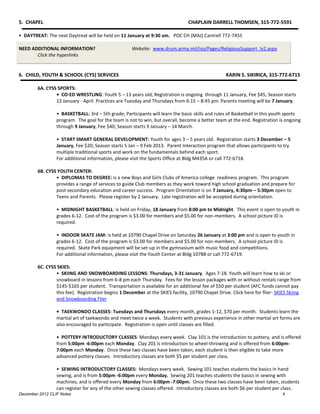 5. CHAPEL                                                                       CHAPLAIN DARRELL THOMSEN, 315-772-5591

• DAYTREAT: The next Daytreat will be held on 11 January at 9:30 am. POC CH (MAJ) Cantrell 772-7455

NEED ADDITIONAL INFORMATION?                         Website: www.drum.army.mil/iso/Pages/ReligiousSupport_lv2.aspx
       Click the hyperlinks


6. CHILD, YOUTH & SCHOOL (CYS) SERVICES                                                           KARIN S. SIKIRICA, 315-772-6715

        6A. CYSS SPORTS:
                • CO-ED WRESTLING: Youth 5 – 13 years old; Registration is ongoing through 11 January, Fee $45; Season starts
                12 January - April. Practices are Tuesday and Thursdays from 6:15 – 8:45 pm. Parents meeting will be 7 January.

                 • BASKETBALL: 3rd – 5th grade; Participants will learn the basic skills and rules of Basketball in this youth sports
                 program. The goal for the team is not to win, but overall, become a better team at the end. Registration is ongoing
                 through 9 January, Fee $40; Season starts 9 January – 14 March.

                 • START SMART GENERAL DEVELOPMENT: Youth for ages 3 – 5 years old. Registration starts 3 December – 5
                 January, Fee $20; Season starts 5 Jan – 9 Feb 2013. Parent Interaction program that allows participants to try
                 multiple traditional sports and work on the fundamentals behind each sport.
                 For additional information, please visit the Sports Office at Bldg M435A or call 772-6718.

        6B. CYSS YOUTH CENTER:
                • DIPLOMAS TO DEGREE: is a new Boys and Girls Clubs of America college readiness program. This program
                provides a range of services to guide Club members as they work toward high school graduation and prepare for
                post-secondary education and career success. Program Orientation is on 7 January, 4:30pm – 5:30pm open to
                Teens and Parents. Please register by 2 January. Late registration will be accepted during orientation.

                 • MIDNIGHT BASKETBALL: is held on Friday, 18 January from 8:00 pm to Midnight. This event is open to youth in
                 grades 6-12. Cost of the program is $3.00 for members and $5.00 for non-members. A school picture ID is
                 required.

                 • INDOOR SKATE JAM: is held at 10790 Chapel Drive on Saturday 26 January at 3:00 pm and is open to youth in
                 grades 6-12. Cost of the program is $3.00 for members and $5.00 for non-members. A school picture ID is
                 required. Skate Park equipment will be set-up in the gymnasium with music food and competitions.
                 For additional information, please visit the Youth Center at Bldg 10788 or call 772-6719.

        6C. CYSS SKIES:
                • SKIING AND SNOWBOARDING LESSONS: Thursdays, 3-31 January. Ages 7-18. Youth will learn how to ski or
                snowboard in lessons from 6-8 pm each Thursday. Fees for the lesson packages with or without rentals range from
                $145-$165 per student. Transportation is available for an additional fee of $50 per student (AFC funds cannot pay
                this fee). Registration begins 1 December at the SKIES facility, 10790 Chapel Drive. Click here for flier- SKIES Skiing
                and Snowboarding Flier

                 • TAEKWONDO CLASSES: Tuesdays and Thursdays every month, grades 1-12, $70 per month. Students learn the
                 martial art of taekwondo and meet twice a week. Students with previous experience in other martial art forms are
                 also encouraged to participate. Registration is open until classes are filled.

                 • POTTERY INTRODUCTORY CLASSES: Mondays every week. Clay 101 is the introduction to pottery, and is offered
                 from 5:00pm -6:00pm each Monday. Clay 201 is introduction to wheel-throwing and is offered from 6:00pm-
                 7:00pm each Monday. Once these two classes have been taken, each student is then eligible to take more
                 advanced pottery classes. Introductory classes are both $5 per student per class.

                 • SEWING INTRODUCTORY CLASSES: Mondays every week. Sewing 101 teaches students the basics in hand
                 sewing, and is from 5:00pm -6:00pm every Monday. Sewing 201 teaches students the basics in sewing with
                 machines, and is offered every Monday from 6:00pm -7:00pm. Once these two classes have been taken, students
                 can register for any of the other sewing classes offered. Introductory classes are both $6 per student per class.
December 2012 CLIF Notes                                                                                                      4
 