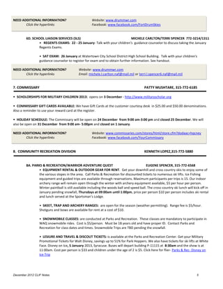 NEED ADDITIONAL INFORMATION?                          Website: www.drummwr.com
       Click the hyperlinks                           Facebook: www.facebook.com/FortDrumSkies


        6D. SCHOOL LIAISON SERVICES (SLS)                                 MICHELE CARLTON/TERRI SPENCER 772-3214/1311
                • REGENTS EXAMS: 22 - 25 January- Talk with your children's guidance counselor to discuss taking the January
                Regents Exams.

                 • SAT EXAM: 26 January at Watertown City School District High School Building. Talk with your children's
                 guidance counselor to register for exam and to obtain further information. See handout.

NEED ADDITIONAL INFORMATION?                 Website: www.drummwr.com
       Click the hyperlinks                  Email: michele.l.carlton.naf@mail.mil or terri.l.spencer6.naf@mail.mil


7. COMMISSARY                                                                              PATTY MUSHTARE, 315-772-6185

• SCHOLORSHIPS FOR MILITARY CHILDREN 2013: opens on 3 December - http://www.militaryscholar.org

• COMMISSARY GIFT CARDS AVAILABLE: We have Gift Cards at the customer courtesy desk in $25.00 and $50.00 denominations.
Also a reminder to use your reward card at the register.

• HOLIDAY SCHEDULE: The Commissary will be open on 24 December from 9:00 am-3:00 pm and closed 25 December. We will
also be open on 31 December from 9:00 am- 5:00pm and closed on 1 January.

NEED ADDITIONAL INFORMATION?                          Website: www.commissaries.com/stores/html/store.cfm?dodaac=hqcney
       Click the hyperlinks                           Facebook: www.facebook.com/YourCommissary


8. COMMUNITY RECREATION DIVISION                                                           KENNETH LOPEZ,315-772-5880


        8A. PARKS & RECREATION/WARRIOR ADVENTURE QUEST                                      EUGENE SPENCER, 315-772-6568
                • EQUIPMENT RENTAL & OUTDOOR GEAR FOR RENT. Get your downhill and cross country skis to enjoy some of
                the various slopes in the area. Call Parks & Recreation for discounted tickets to numerous ski lifts. Ice Fishing
                equipment and guided trips are available through reservations. Maximum participants per trips is 15. Our indoor
                archery range will remain open through the winter with archery equipment available, $5 per hour per person.
                Winter paintball is still available including the woods ball and speed ball. The cross country ski lunch will kick off in
                January pending snowfall, Thursdays at 09:00am until 1:00pm, price per person $10 per person includes ski rental
                and lunch served at the Sportsman’s Lodge.

                 • SKEET, TRAP AND ARCHERY RANGES: are open for the season (weather permitting). Range fee is $5/hour.
                 Shotguns and bows are available for rent at a cost of $10.

                 • SNOWMOBILE CLASSES: are conducted at Parks and Recreation. These classes are mandatory to participate in
                 WAQ snowmobile rides. Cost is $5/person. Must be 18 years old and have proper ID. Contact Parks and
                 Recreation for class dates and times. Snowmobile Trips are TBD pending the snowfall.

                 • LESIURE AND TRAVEL & DISCOUT TICKETS: is available at the Parks and Recreation Center. Get your Military
                 Promotional Tickets for Walt Disney, savings up to 51% for Park Hoppers. We also have tickets for ski lifts at White
                 Face. Disney on Ice, 5 January 2013, Syracuse. Buses will depart building P-11115 at 8:30am and the show is at
                 11:00am. Cost per person is $33 and children under the age of 2 is $5. Click here for flier- Parks & Rec- Disney on
                 Ice Trip




December 2012 CLIF Notes                                                                                                        5
 