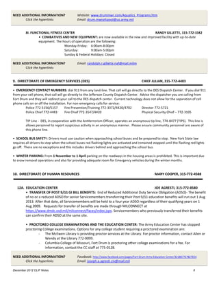 NEED ADDITIONAL INFORMATION?                 Website: www.drummwr.com/Aquatics_Programs.htm
       Click the hyperlinks                  Email: drum.mwrpfcpool@us.army.mil


         8I. FUNCTIONAL FITNESS CENTER                                                 RANDY GILLETTE, 315-772-3342
                 • COMBATIVES AND NEW EQUIPMENT: are now available in the new and improved facility with up-to-date
                 equipment. The hours of operation are the following:
                                 Monday-Friday: 6:00am-8:00pm
                                 Saturday:         9:00am-5:00pm
                                 Sunday & Federal Holidays: Closed

NEED ADDITIONAL INFORMATION?                 Email: randolph.r.gillette.naf@mail.milm
       Click the hyperlinks


9. DIRECTORATE OF EMERGENCY SERVICES (DES)                                                  CHIEF JULIAN, 315-772-4483

• EMERGENCY CONTACT NUMBERS: dial 911 from any land-line. That call will go directly to the DES Dispatch Center. If you dial 911
from your cell phone, that call will go directly to the Jefferson County Dispatch Center. Advise the dispatcher you are calling from
Fort Drum and they will redirect your call to the DES dispatch center. Current technology does not allow for the separation of cell
phone calls on or off the installation. For non-emergency calls for service:
        Police 772-5156/5157          Fire Prevention/Training 772-3372/4420/4702          Director 772-5721
        Police Chief 772-4483         Fire Chief 772-3547/4420                             Physical Security Chief – 772-3105

         TIP Line - DES, in cooperation with the Antiterrorism Officer, operates an anonymous tip line, 774-8477 (TIPS). This line is
         allows personnel to report suspicious activity in an anonymous manner. Please ensure community personnel are aware of
         this phone line.

• SCHOOL BUS SAFETY: Drivers must use caution when approaching school buses and be prepared to stop. New York State law
requires all drivers to stop when the school buses red flashing lights are activated and remained stopped until the flashing red lights
go off. There are no exceptions and this includes drivers behind and approaching the school bus.

• WINTER PARKING: From 1 November to 1 April parking on the roadways in the housing areas is prohibited. This is important due
to snow removal operations and also for providing adequate room for Emergency vehicles during the winter months.


10. DIRECTORATE OF HUMAN RESOURCES                                                                   MARY COOPER, 315-772-4588


  12A. EDUCATION CENTER                                                                    JOE AGRESTI, 315-772-8580
       • TRANSFER OF POST 9/11 GI BILL BENEFITS: End of Reduced Additional Duty Service Obligation (ADSO)- The benefit
       of no or a reduced ADSO for senior Servicemembers transferring their Post 9/11 education benefits will run out 1 Aug
       2013. After that date, all Servicemembers will be held to a four year ADSO regardless of their qualifying years on 1
       Aug 2009. Requests for transfer of benefits are made through MILCONNECT at
       https://www.dmdc.osd.mil/milconnect/faces/index.jspx. Servicemembers who previously transferred their benefits
       can confirm their ADSO at the same site.

         • PROCTORED COLLEGE EXAMINATIONS AND THE EDUCATION CENTER: The Army Education Center has stopped
         proctoring College examinations. Options for any college student requiring a proctored examination are:
                 - The McEwen Library is providing proctor services at the Library. For proctor information, contact Allen or
                     Wendy at the Library 772-9099.
                 - Columbia College of Missouri, Fort Drum is proctoring other college examinations for a fee. For
                     information, contact the CC staff at 775-0128.

NEED ADDITIONAL INFORMATION?                 Facebook: http://www.facebook.com/pages/Fort-Drum-Army-Education-Center/321867727827654
       Click the hyperlinks                  Email: joseph.a.agresti.civ@mail.mil

December 2012 CLIF Notes                                                                                                         8
 