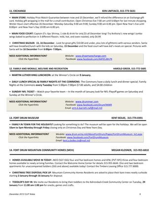 11. EXCHANGE                                                                            KEN LIMTIACO, 315-773-5631

• MAIN STORE: Holiday Price Match Guarantee between now and 25 December, we’ll refund the difference on an Exchange gift
card. Holiday gift wrapping in the mall for a small contribution. Open Christmas Eve 7:00 am until 6:00pm for last minute shopping.
Winter Hours start effective 26 December: Monday-Saturday 9:00 am-9:00; Sunday 9:00 am-6:00 pm. Open New Year’s Eve until
8:00pm and New Year’s Day 10:00 am-6:00 pm.

• MAIN FOOD COURT: Captain D’s: 6pc Shrimp, 1 side & drink for only $5 all December long! Try Anthony’s new wings! Jumbo
wings baked to perfection in 3 different flavors: mild, hot, and oven roasted, only $4.99

• CHRISTMAS BAZAAR: 15, 16 December . Look for great gifts $10.00 and under, plus lots of giftitems with various vendors. Santa
will have breakfast/lunch with the kids on Saturday, 15 December and the food court will have kid’s meals on special. Pictures with
Santa will be 16 December from 6:00pm- 7:00pm.

NEED ADDITIONAL INFORMATION?                         Website: www.shopmyexchange.com
       Click the hyperlinks                          Facebook: www.facebook.com/AAFES.BX.PX


12. FAMILY AND MORALE, WELFARE AND RECREATION                                                      HAROLD GREER, 315-772-5685

• MARTIN LUTHER KING LUNCHEON: at the Winner’s Circle on 9 January.

• DAILY LUNCH SPECIAL & FAMILY NIGHTS AT THE COMMONS: The Commons have a daily lunch and dinner special; Family
Nights at the Commons every Tuesday from 5:00pm-7:00pm $7.00 adults, and $4.00 children

• SUNDAY NFL TICKET – Watch your favorite team – In the month of January look for NFL Playoff games on Saturday and
Sunday at the Winner’s Circle.

NEED ADDITIONAL INFORMATION?                         Website: www.drummwr.com
       Click the hyperlinks                          Facebook: www.facebook.com/DrumFMWR
                                                     Email: erin.k.barrett.naf@mail.mil


13. FORT DRUM MUSEUM                                                                             KENT BOLKE, 315-774-0391

• FAMILY IN TOWN FOR THE HOLIDAYS? Looking for something to do? The museum will be open for the holidays. We will be open
10am to 5pm Monday through Friday closing only on Christmas Day and New Years Day.

NEED ADDITIONAL INFORMATION?                Wesbite: www.drum.army.mil/AboutFortDrum/Pages/FortDrumMuseum_lv2.aspx
        Click the hyperlinks                Facebook: www.facebook.com/FortDrumMuseum
                                            Email: kent.a.bolke.civ@mail.mil


14. FORT DRUM MOUNTAIN COMMUNITY HOMES (MCH)                                                     MEGAN KLOSNER, 315-955-6810


• HOMES AVAILABLE MOVE IN TODAY: JNCO (SGT-SSG) four and five bedroom homes and JENL (PVT-SPC) three and four bedroom
homes available to newly arriving Families. Contact the Welcome Home Center for details 315.955.6644. One and two bedroom
apartments for unaccompanied Soldiers (SSG and above) available today! Contact the Timbers Leasing Office 315.777.8000.

• CHRISTMAS TREE DISPOSAL PICK UP: Mountain Community Homes Residents are asked to place their bare trees neatly curbside
starting 2 January through 16 January for disposal.

• TODDLER’S DAY IN: We invite our Residents to bring their toddlers to the Adirondack Creek Community Center on Tuesday, 29
January from 11:00 am-1:00 pm for snacks, games and crafts.


December 2012 CLIF Notes                                                                                                    9
 