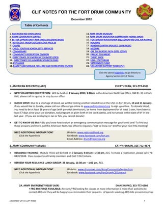 CLIF NOTES FOR THE FORT DRUM COMMUNITY
                                                         December 2012

             Table of Contents

1. AMERICAN RED CROSS (ARC)                                            13. FORT DRUM MUSEUM
2. ARMY COMMUNITY SERVICE                                              14. FORT DRUM MOUNTAIN COMMUNITY HOMES (MCH)
3. BETTER OPPORTUNITY FOR SINGLE SOLDIERS (BOSS)                       15. FORT DRUM-WATERTOWN SQUADRON 406 CIVIL AIR PATROL
4. BOY SCOUT TROOP 26/CUB SCOUT PACK 26                                16. HOUSING
5. CHAPEL                                                              17. NORTH COUNTRY SPOUSES’ CLUB (NCSC)
6. CHILD, YOUTH & SCHOOL (CYS) SERVICES                                18. MEDDAC
7. COMMISSARY                                                          19. OFF THE BEATIN' PATH GIFTS (OTBP)
8. COMMUNITY RECREATION DIVISION                                       20. PARENT TO PARENT
9. DIRECTORATE OF EMERGENCY SERVICES (DES)                             21. THRIFT SHOP
10. DIRECTORATE OF HUMAN RESOURCES (DHR)                               22. USO - FORT DRUM
11. EXCHANGE                                                           23. VETERINARY CLINIC
12. FAMILY AND MORALE, WELFARE AND RECREATION (FMWR)                   24. VOLUNTEER SUPPORT FUND (VSF)

                                                                                   Click the above hyperlinks to go directly to
                                                                                           Agency Section in CLIF Notes

                                                                                              Section in CLIF Notes
1. AMERICAN RED CROSS (ARC)                                                                        CHERYL DEAN, 315-772-6561

   NEW VOLUNTEER ORIENTATION: Will be held on 2 January 2013, 1:00pm in the American Red Cross Office, RM B1-35 in Clark
    Hall, please call to sign up or stop by our office.

   BLOOD DRIVE: Due to a shortage of blood, we will be hosting another blood drive at the USO on Fort Drum, 10 and 11 January.
    If you would like to donate, please call our office or go online to www.redcrossblood.org to sign up online. To donate blood,
    you need to be at least 16 years of age (with parental permission), be home from deployment for at least 1 year, have been at
    least 57 days since your last donation, not pregnant or given birth in the last 6 weeks, and no tattoos in the state of NY in the
    last year. (If you are deploying in Jan or Feb, you cannot donate)

   GET TO KNOW US BRIEF: Do you know how to start an emergency communication message for your loved one? To find out
    these answers and more, call the American Red Cross office to request a "Get to Know Us" brief for your next FRG meeting!

    NEED ADDITIONAL INFORMATION?                     Website: www.redcrossblood.org
       Click the hyperlinks                          Facebook: www.facebook.com/fort.arc
                                                     Email Address: drum@redcross.org

2. ARMY COMMUNITY SERVICE                                                                          CATHY FERRAN, 315-772-4979

   RESILIENCE TRAINING: Module Three will be held on 7 January, 9:30 am – 2:30 pm, ACS. To make a reservation, please call 772-
    0470/2848. Class is open to all Family members and DoD / DA Civilians.

   REFRESH YOUR RESILIENCE LUNCH GROUP: 29 January, 11:30 am – 1:00 pm, ACS.

    NEED ADDITIONAL INFORMATION?                     Website: www.drummwr.com/ArmyCommunityService.htm
       Click the hyperlinks                          Facebook: www.facebook.com/FortDrumACSOutreach



        2A. ARMY EMERGENCY RELIEF (AER)                                                     DIANE HUPKO, 315-772-6560
               • FRG BRIEFINGS AVAILABLE: Any unit/FRG looking for classes or more information is more than welcome to
               contact AER and they will be happy to accommodate their requests. A Spanish speaking AER slide presentation has


December 2012 CLIF Notes                                                                                                          1
 