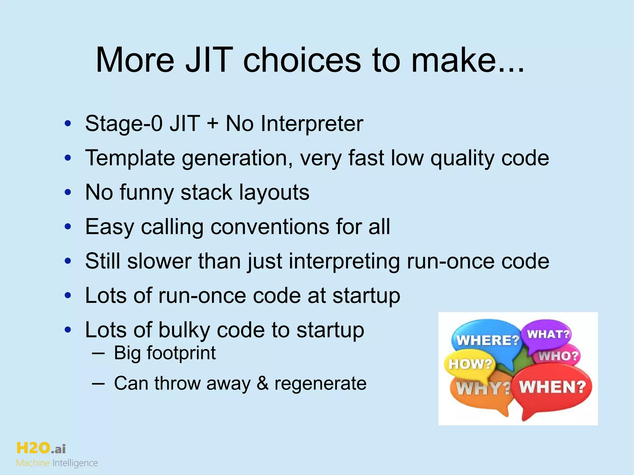 H2O.ai
Machine Intelligence
More JIT choices to make...
• Stage-0 JIT + No Interpreter
• Template generation, very fast low quality code
• No funny stack layouts
• Easy calling conventions for all
• Still slower than just interpreting run-once code
• Lots of run-once code at startup
• Lots of bulky code to startup
─ Big footprint
─ Can throw away & regenerate
 