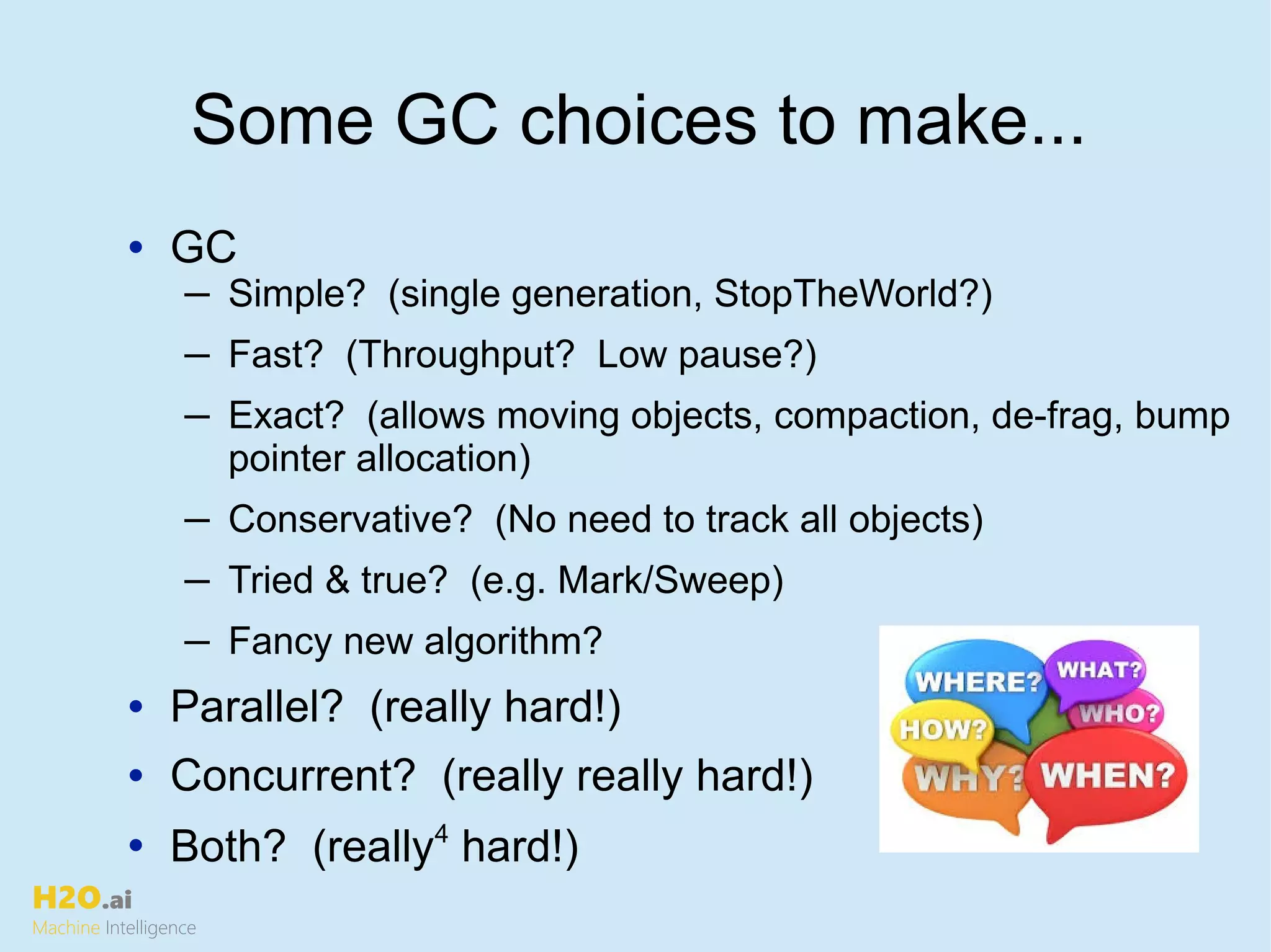 H2O.ai
Machine Intelligence
Some GC choices to make...
• GC
─ Simple? (single generation, StopTheWorld?)
─ Fast? (Throughput? Low pause?)
─ Exact? (allows moving objects, compaction, de-frag, bump
pointer allocation)
─ Conservative? (No need to track all objects)
─ Tried & true? (e.g. Mark/Sweep)
─ Fancy new algorithm?
• Parallel? (really hard!)
• Concurrent? (really really hard!)
• Both? (really4
hard!)
 