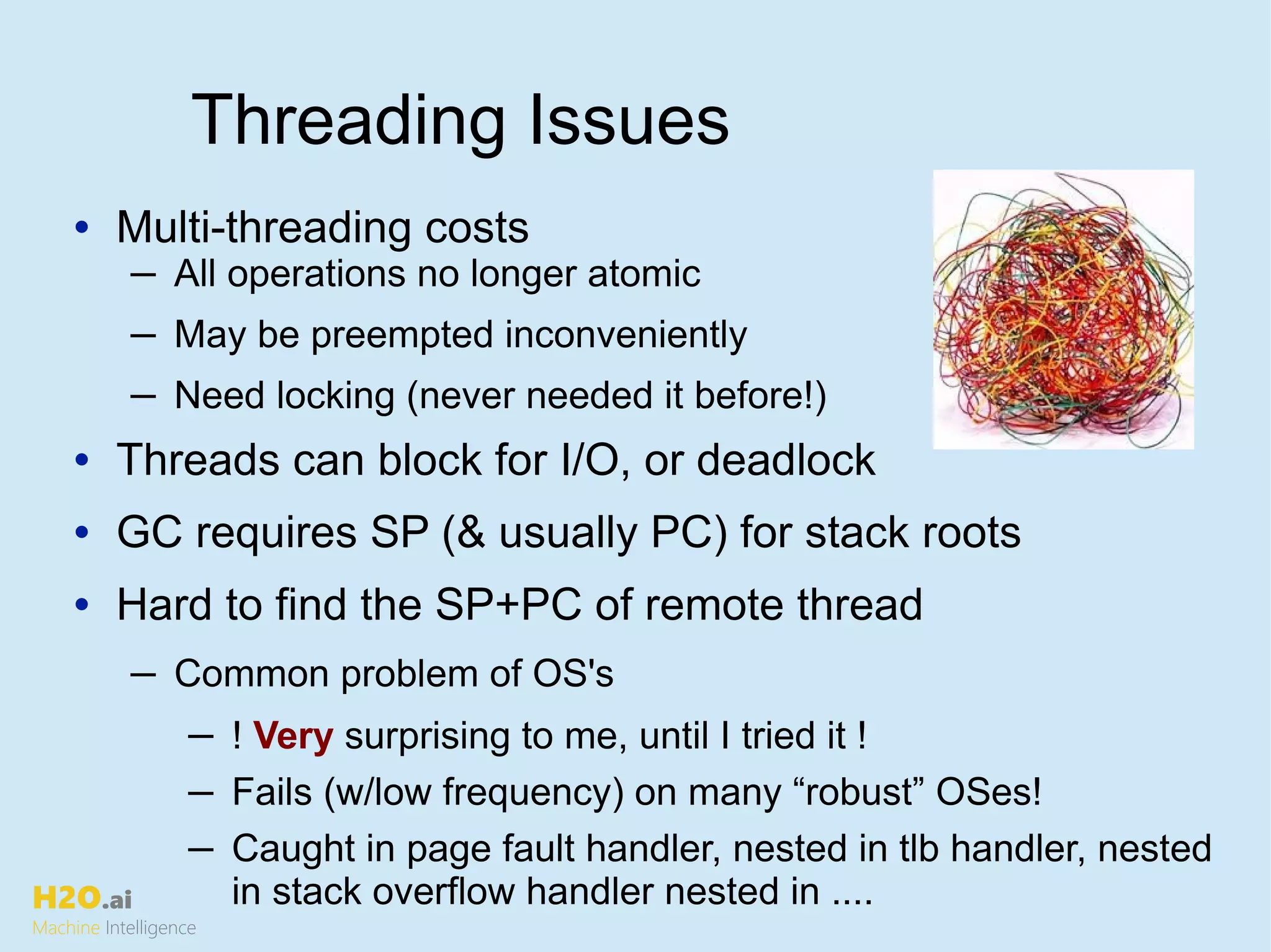 H2O.ai
Machine Intelligence
Threading Issues
• Multi-threading costs
─ All operations no longer atomic
─ May be preempted inconveniently
─ Need locking (never needed it before!)
• Threads can block for I/O, or deadlock
• GC requires SP (& usually PC) for stack roots
• Hard to find the SP+PC of remote thread
─ Common problem of OS's
─ ! Very surprising to me, until I tried it !
─ Fails (w/low frequency) on many “robust” OSes!
─ Caught in page fault handler, nested in tlb handler, nested
in stack overflow handler nested in ....
 