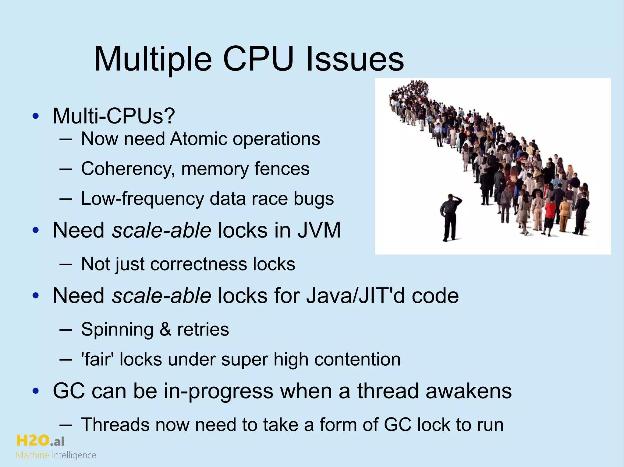 H2O.ai
Machine Intelligence
Multiple CPU Issues
• Multi-CPUs?
─ Now need Atomic operations
─ Coherency, memory fences
─ Low-frequency data race bugs
• Need scale-able locks in JVM
─ Not just correctness locks
• Need scale-able locks for Java/JIT'd code
─ Spinning & retries
─ 'fair' locks under super high contention
• GC can be in-progress when a thread awakens
─ Threads now need to take a form of GC lock to run
 