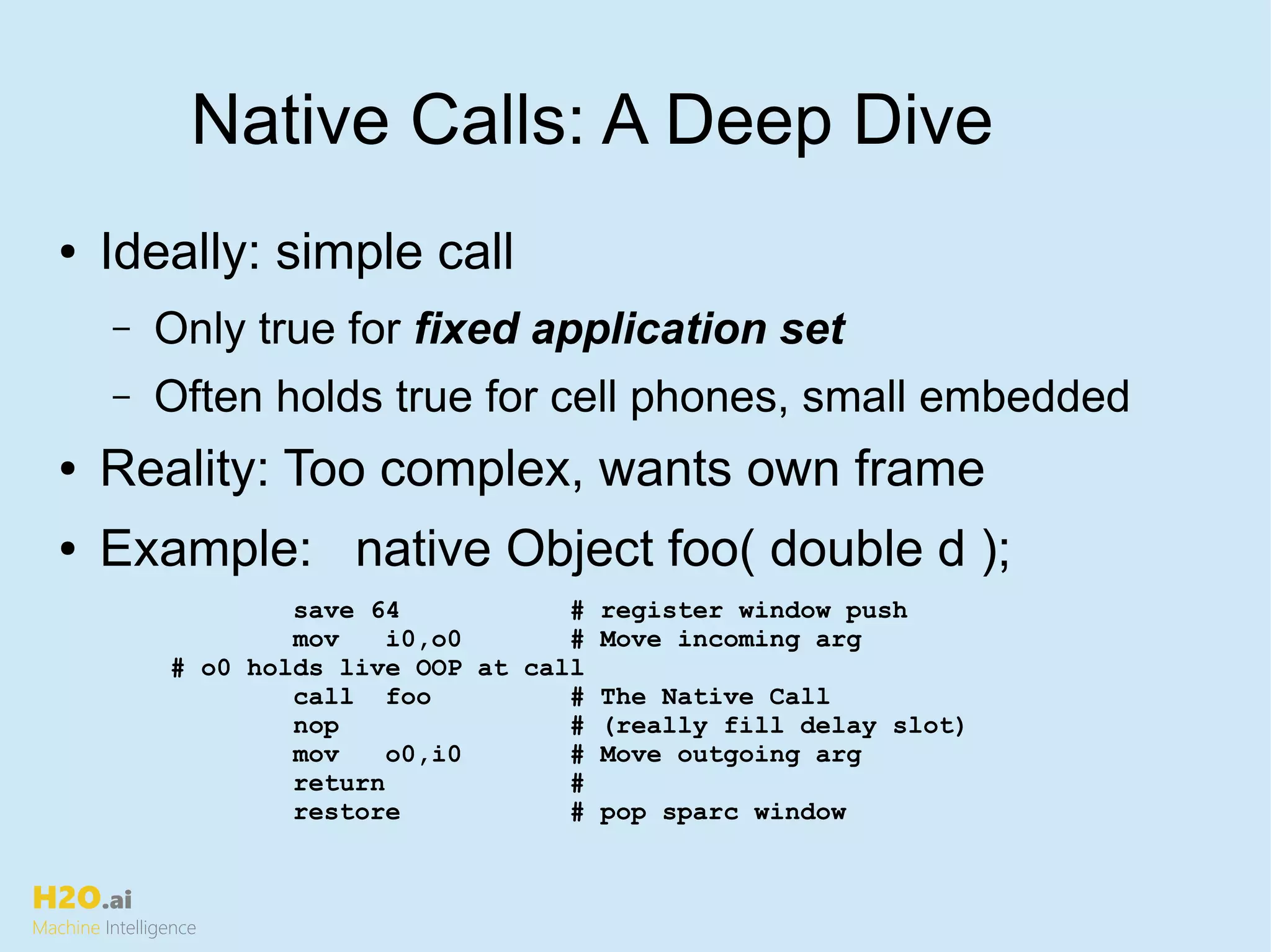 H2O.ai
Machine Intelligence
Native Calls: A Deep Dive
save 64 # register window push
mov i0,o0 # Move incoming arg
# o0 holds live OOP at call
call foo # The Native Call
nop # (really fill delay slot)
mov o0,i0 # Move outgoing arg
return #
restore # pop sparc window
● Ideally: simple call
– Only true for fixed application set
– Often holds true for cell phones, small embedded
● Reality: Too complex, wants own frame
● Example: native Object foo( double d );
 