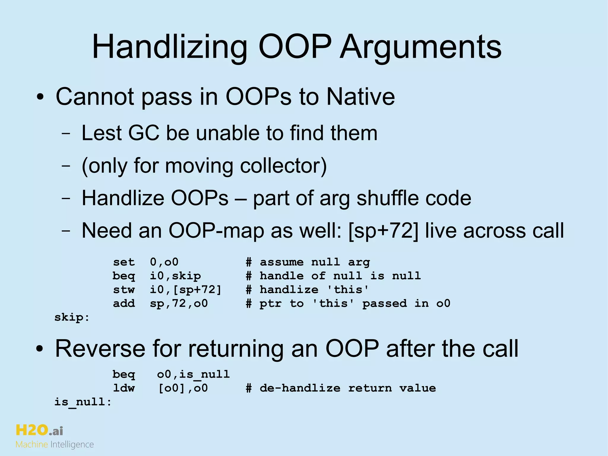 H2O.ai
Machine Intelligence
Handlizing OOP Arguments
● Cannot pass in OOPs to Native
– Lest GC be unable to find them
– (only for moving collector)
– Handlize OOPs – part of arg shuffle code
– Need an OOP-map as well: [sp+72] live across call
set 0,o0 # assume null arg
beq i0,skip # handle of null is null
stw i0,[sp+72] # handlize 'this'
add sp,72,o0 # ptr to 'this' passed in o0
skip:
● Reverse for returning an OOP after the call
beq o0,is_null
ldw [o0],o0 # de-handlize return value
is_null:
 