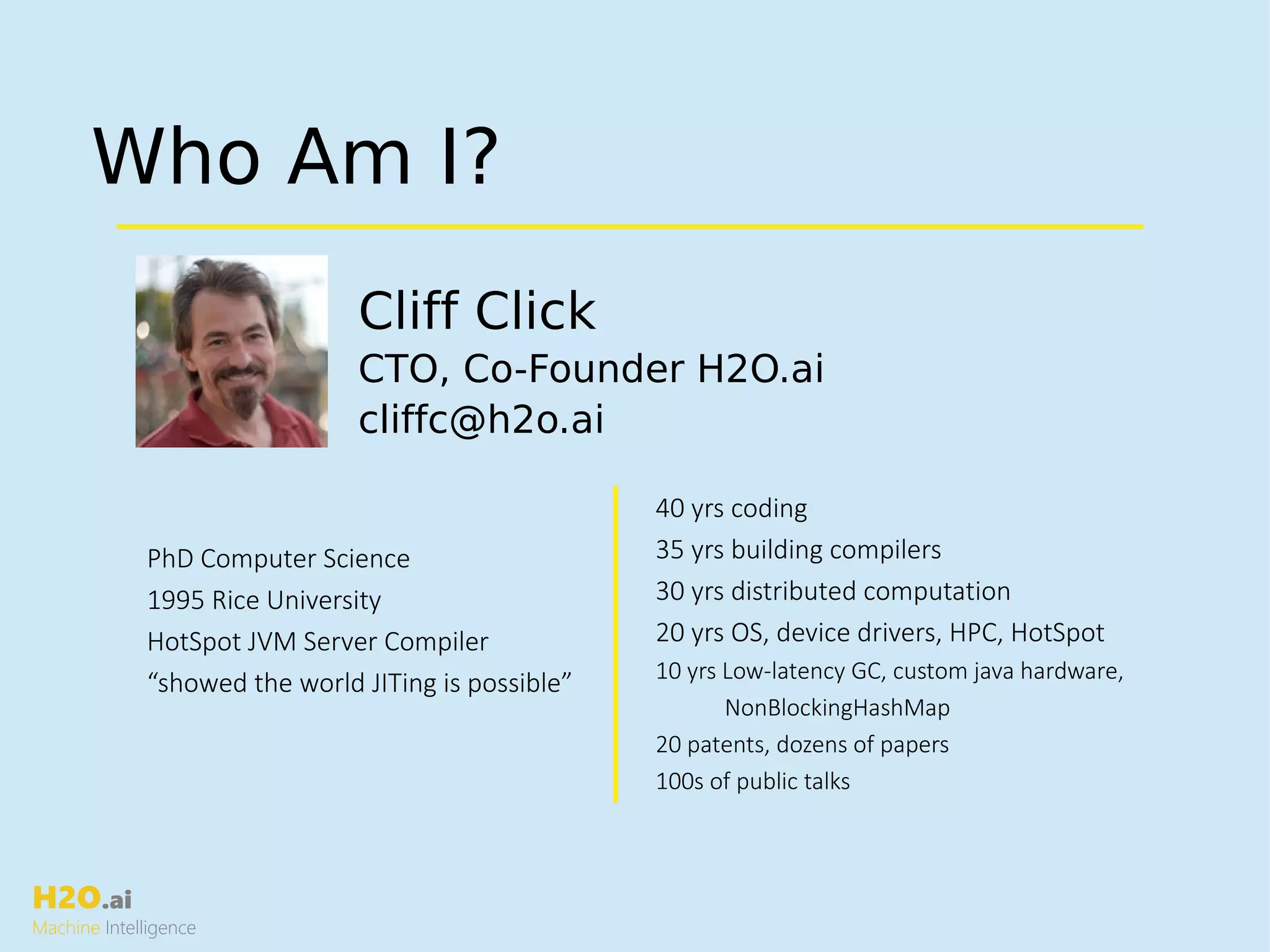 H2O.ai
Machine Intelligence
Who Am I?
Cliff Click
CTO, Co-Founder H2O.ai
cliffc@h2o.ai
40 yrs coding
35 yrs building compilers
30 yrs distributed computation
20 yrs OS, device drivers, HPC, HotSpot
10 yrs Low-latency GC, custom java hardware,
NonBlockingHashMap
20 patents, dozens of papers
100s of public talks
PhD Computer Science
1995 Rice University
HotSpot JVM Server Compiler
“showed the world JITing is possible”
 