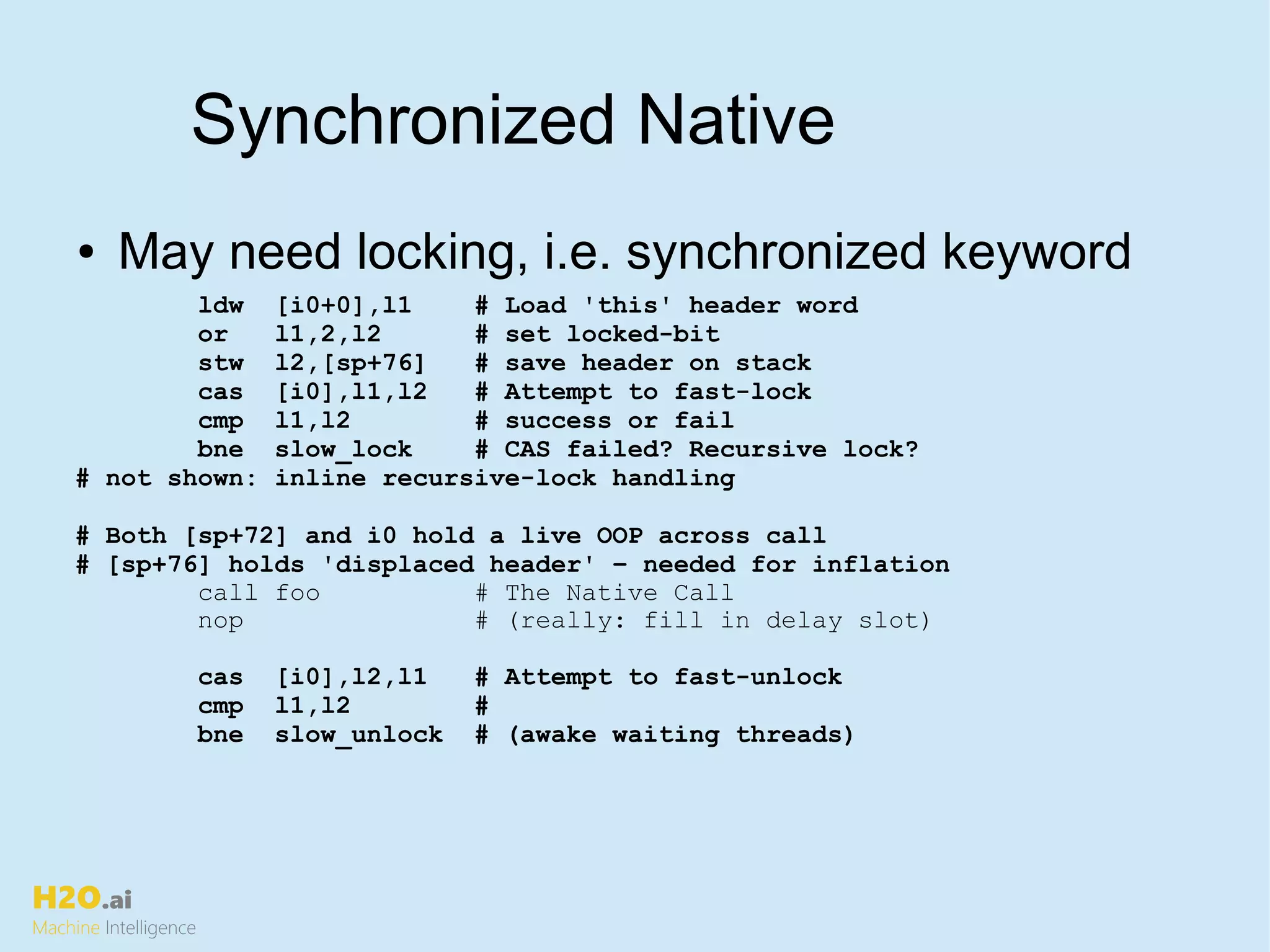 H2O.ai
Machine Intelligence
Synchronized Native
● May need locking, i.e. synchronized keyword
ldw [i0+0],l1 # Load 'this' header word
or l1,2,l2 # set locked-bit
stw l2,[sp+76] # save header on stack
cas [i0],l1,l2 # Attempt to fast-lock
cmp l1,l2 # success or fail
bne slow_lock # CAS failed? Recursive lock?
# not shown: inline recursive-lock handling
# Both [sp+72] and i0 hold a live OOP across call
# [sp+76] holds 'displaced header' – needed for inflation
call foo # The Native Call
nop # (really: fill in delay slot)
cas [i0],l2,l1 # Attempt to fast-unlock
cmp l1,l2 #
bne slow_unlock # (awake waiting threads)
 